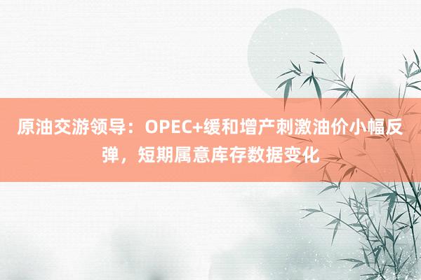 原油交游领导：OPEC+缓和增产刺激油价小幅反弹，短期属意库存数据变化